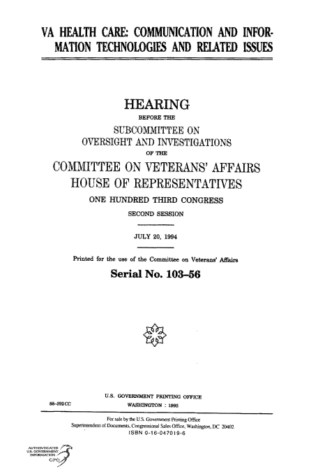 handle is hein.cbhear/fdsysacmc0001 and id is 1 raw text is: 



   VA   HEALTH CARE: COMMUNICATION AND INFOR-

       MATION   TECHNOLOGIES AND RELATED ISSUES







                       HEARING
                          BFPORE THE

                     SUBCOMMITTEE ON
             OVERSIGHT AND INVESTIGATIONS


      COMMITTEE ON VETERANS' AFFAIRS

          HOUSE OF REPRESENTATIVES

               ONE  HUNDRED   THIRD CONGRESS

                        SECOND SESSION


                        JULY  20, 1994


           Printed for the use of the Committee on Veterans' Affaire

                    Serial  No.  103-56















                  U.S. GOVERNMENT PRINTING OFFICE
     88-892CC           WASHINGTON : 95

                   Forsale by the U.S. Government PRintigOffce
           Superintendent of Documents, Congressional Sae, Office, Washington, DC 20402
                        ISBN 0-16-047019-6

AUTHENTICATED
U.S. GOVERNMENT
INFORMATION
     GPO0


