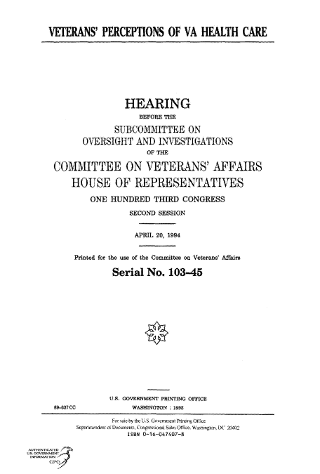 handle is hein.cbhear/fdsysacmd0001 and id is 1 raw text is: 



VETERANS' PERCEPTIONS OF VA HEALTH CARE


                 HEARING
                     BEFORE TE

               SUBCOMMITTEE ON
       OVERSIGHT AND INVESTIGATIONS
                       OF THE

COMMITTEE ON VETERANS' AFFAIRS

    HOUSE OF REPRESENTATIVES

         ONE  HUNDRED   THIRD  CONGRESS

                  SECOND SESSION


                    APRIL 20, 1994


     Printed for the use of the Committee on Veterans' Affairs

              Serial   No.  103-45


89-37CC


U.S. GOVERNMENT PRINTING OFFICE
     WASHINGTON : 1995


AUTHENTICATED
U.S. GOVERNMENT
INFORMATlON


         Forsaie by the U .S, Govemmentt Pinting Office
Superintendent of Documents, Congwssional Sales Office, Weshington, X' 20402
            ISBN 0-16-047407-8


