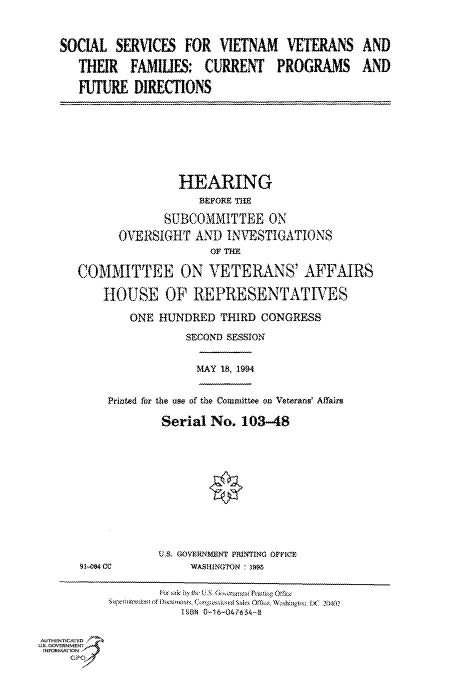 handle is hein.cbhear/fdsysacmg0001 and id is 1 raw text is: 

SOCIAL SER1CES, FOR VIETNAM VETERANS
   THUR FAMIUES: CURRENT PROGRAMS
   FUTURE DIRECTIONS


              HEARING

            SUBCOMMITTEE ON
      OVERSIGHT AND INVESTIGATIONS
                   OFTF

COMMITTEE ON VETERANS' AFFAIRS
    hOUSE OF REPRESENTATIVES
       ONE HUNDRED THIRD CONGRESS
               SECOND SESSION


MAY 18, 1994


Printed for the use of the Committee on Veterans' Affairs
        Serial No. 103-48


9104cc


U  WS. G O - MENT PniNTING OFICr,
     WASHEiNGTON , 1S


ISDN 0i16-04(63-8A


AUTHENTICATED
US. GOVERN MENT .'4
INFORMATION -
     GP9


AND
AND


