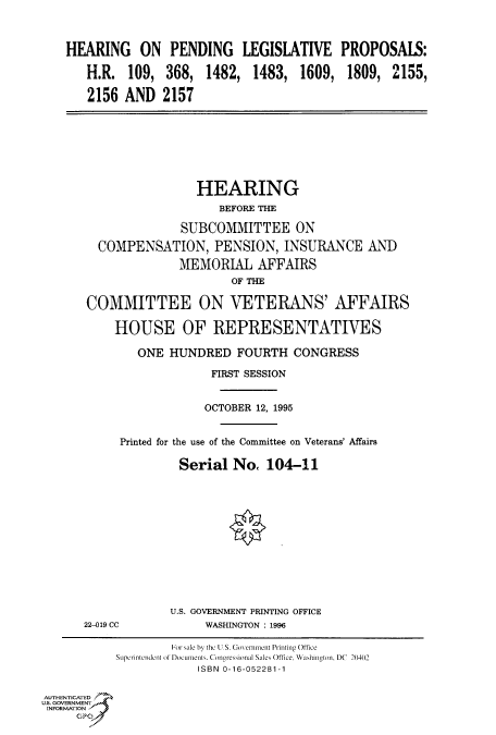 handle is hein.cbhear/fdsysacmr0001 and id is 1 raw text is: 



HEARING ON PENDING LEGISLATIVE

   H.R.  109,  368,  1482,  1483,  1609,

   2156  AND   2157


PROPOSALS:

1809,   2155,


                       HEARING
                           BEFORE THE

                     SUBCOMMITTEE ON

        COMPENSATION, PENSION, INSURANCE AND
                     MEMORIAL   AFFAIRS
                            OF THE

       COMMITTEE ON VETERANS' AFFAIRS

           HOUSE OF REPRESENTATIVES

              ONE  HUNDRED   FOURTH   CONGRESS

                         FIRST SESSION


                         OCTOBER 12, 1995


            Printed for the use of the Committee on Veterans' Affairs

                     Serial  No,  104-11












                   U.S. GOVERNMENT PRINTING OFFICE
      22-019 CC          WASHINGTON : 1996

                    ForI ale by the LS. Govemment Priinting Oftice
           SLprinCtndCnt of Do cuments. Congressional Sales Office, Washington, DC  20402
                       ISBN 0-16-052281-1

AUTHENTICATED
US. GOVERNMENT
INFORMATION
     GPO9


