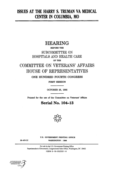 handle is hein.cbhear/fdsysacmx0001 and id is 1 raw text is: 



     ISSUES  AT  THE   HARRY   S. TRUMAN VA MEDICAL

                 CENTER   IN  COLUMBIA, MO









                        HEARING
                           BEFORE THE

                     SUBCOMMITTEE ON
               HOSPITALS AND HEALTH CARE
                             OF THE

       COMMITTEE ON VETERANS' AFFAIRS

           HOUSE OF REPRESENTATIVES

               ONE  HUNDRED   FOURTH   CONGRESS

                          FIRST SESSION


                          OCTOBER 25, 1995


            Printed for the use of the Committee on Veterans' Affairs

                     Serial  No.   104-13












                     U.S. GOVERNMENT PRINTING OFFICE
       22479 CC           WASHINGTON : 1996

                    For sale by the U.S. Government Printing Office
            Superintendent of Documents, Congressional Sales Office, Washington, DC 20402
                        ISBN 0-16-052551-9



AUTHENTICATED
U.S. GOVERNMENT
INFORMATION


