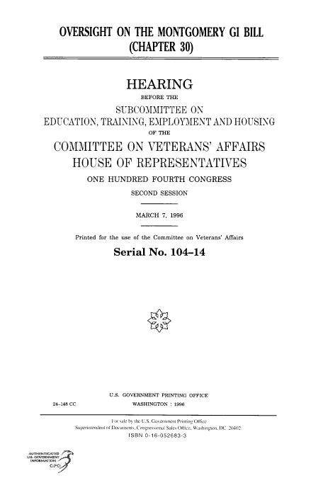 handle is hein.cbhear/fdsysacnj0001 and id is 1 raw text is: 



    OVERSIGHT ON THE MONTGOMERY GI BILL

                    (CHAPTER 30)





                    HEARING
                       BEFORE THE

                 SUBCOMMITTEE ON

EDUCATION,   TRAINING,   EMPLOYMENT AND HOUSING
                         OF THE

  COMMITTEE ON VETERANS' AFFAIRS

       HOUSE OF REPRESENTATIVES

          ONE  HUNDRED FOURTH CONGRESS

                     SECOND SESSION


                     MARCH  7, 1996


       Printed for the use of the Committee on Veterans' Affairs

                 Serial  No.  104-14


24-148 CC


U.S. GOVERNMENT PRINTING OFFICE
     WASHINGTON : 1996


                    For sale by Lhc U.S. Govenineinl Printing Oftice
           Siperinrendent ot Documents, Congresional Sales Office, Washington. DC 20402
                        ISBN 0-16-052683-3


AUTHENTICATED
U.S. GOVERNMENT
INFORMATION


