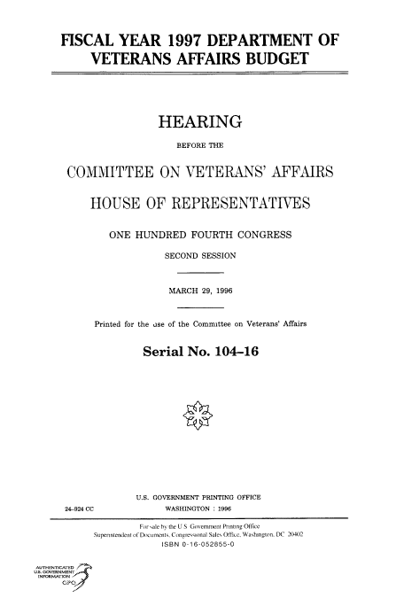 handle is hein.cbhear/fdsysacnn0001 and id is 1 raw text is: 




FISCAL YEAR 1997 DEPARTMENT OF

     VETERANS AFFAIRS BUDGET


                 HEARING


                    BEFORE THE



COMMITTEE ON VETERANS' AFFAIRS



    HOUSE OF REPRESENTATIVES



        ONE  HUNDRED   FOURTH  CONGRESS

                  SECOND SESSION




                  MARCH  29, 1996



     Printed for the use of the Committee on Veterans' Affairs



              Serial  No.  104-16


24-924 CC


U.S. GOVERNMENT PRINTING OFFICE
     WASHINGTON : 1996


                    For sale by the U S Government Printing Office
           Supenntendent of Documents, Congressional Sales Office, Washington, DC 20402
                        ISBN 0-16-052855-0


AUTHENTICATED
U.S. GOVERNMENT
INFORMATION
     GP


