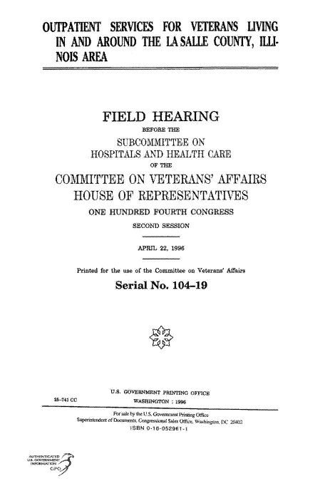 handle is hein.cbhear/fdsysacns0001 and id is 1 raw text is: 

OUTPATIENT  SERVICES  FOR  VETERANS  UVING
  IN AND  AROUND  THE LASALLE  COUNTY, IL-
  NOIS AREA


              FIELD   HEARING
                     BSPo.E THlE
                SUBCOMUITTEE  ON
           HOSPITALS AND HEALTH CARE
                      or THE
     COMMITTEE ON VETERANS' AFFAIRS
        HOUSE   OF  REPRESENTATIVES
           ONE HUNDRED FOURTH CONGRESS
                   SECOND SESSION

                   APRIL t2. 1996

         Printed for the use of the Committee on Veterami Affim
                Serial No. 104-19
















AUTHENTICATED
USS. GOVERN ENT
INFORMATlON        W
    GP O


