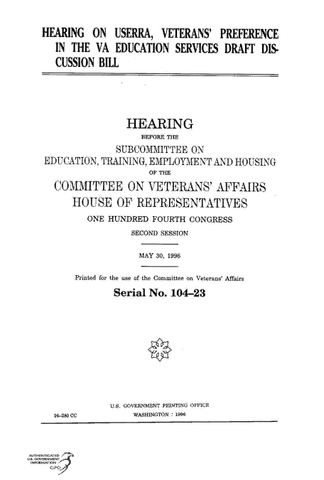 handle is hein.cbhear/fdsysacnv0001 and id is 1 raw text is: 

HEARING   ON  USERRA,   VETERANS'  PREFERENCE
   IN THE  VA EDUCATION   SERVICES  DRAFT  DIS.
   CUSSION BILL


                HEARING
                   BFFfRE~ THtE
              SIUBCOMMITTEEON
EDUCATION, TRIMNIN(. EMPLOYMENT  AND  HOUSING

  COMITTEE ON ETERANS' AFFAIRS
      HOUSE   OF  REPRESENTATIVES
        ONE  HUNDRED FOURTH  CONGRESS
                 SECOND SESSiON


MAY 30, 1996


    Prided tor the he of the Committee on Vetera&' Affairs
            Serial No. 104-23




                    *




           US.$ GO0VERNM1ENT P1RING~ O&ICn
2-Swas CC       WASWHINGTON O


AUTHENTICATED
US. GOVERNMENT
INFORMATlON


