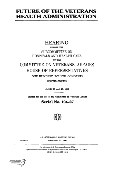 handle is hein.cbhear/fdsysacny0001 and id is 1 raw text is: 



FUTURE OF THE VETERANS

HEALTH ADMINISTRATION


               HEARING
                  BEFORE THE

             SUBCOMMITTEE ON
       HOSPITALS   AND  HEALTH  CARE
                    OF THE

COMMITTEE ON VETERANS' AFFAIRS

    HOUSE OF REPRESENTATIVES

       ONE  HUNDRED  FOURTH  CONGRESS

                 SECOND SESSION


               JUNE 26 and 27, 1996


     Printed for the use of the Committee on Veterans' Affairs

             Serial No.  104-27


27-188 CC


U.S. GOVERNMENT PRINTING OFFICE
     WASHINGTON 199


                  For sale by the U.S. Government Printing Office
          Superintendent of Documents, Congressional Sales Office, Washington, DC 20402
                       ISBN 0-16-053719-3


AUTHENTICATED
U.S. GOVERNMENT
INFORMATION
     GPO0


