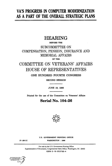 handle is hein.cbhear/fdsysacnz0001 and id is 1 raw text is: 



VA'S  PROGRESS IN COMPUTER MODERNIZATION

AS  A PART   OF  THE  OVERALL   STRATEGIC PLANS


                HEARING
                    BEFORE THE

              SUBCOMMITTEE ON
  COMPENSATION, PENSION, INSURANCE AND
              MEMORIAL   AFFAIRS
                      OF THE

COMMITTEE ON VETERANS' AFFAIRS

    HOUSE OF REPRESENTATIVES

        ONE HUNDRED   FOURTH   CONGRESS

                  SECOND SESSION


                  JUNE  19, 1996


     Printed for the use of the Committee on Veterans' Affairs

              Serial  No.  104-26


27-189 CC


U.S. GOVERNMENT PRINTING OFFICE
     WASHINGTON : 1996


                   For sale by the U.S. Government Printing Office
          Superintendent of Documents, Congressional Sales Office, Washington, DC 20402
                        ISBN 0-16-053789-4

AUTHENTICATED
U.S. GOVERNMENT
INFORMATION


