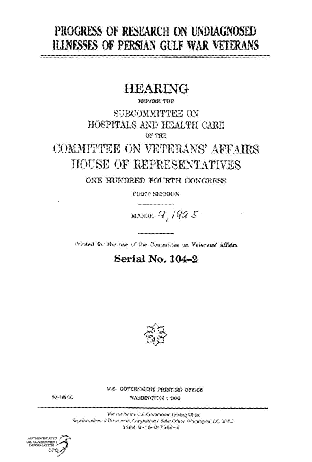 handle is hein.cbhear/fdsysacoy0001 and id is 1 raw text is: 

      PROGRESS  OF  RESEARCH  ON  UNDIAGNOSED
      ILLNESSES OF PERSIAN GULF  WAR  VETERANS




                    HEARING
                       MEPORE ThE
                  SUBCOMMITTEE   ON
             HOSPITALS AND  HEALTH  CARE
                        0OF THE

     C0DIITTEE ON YETERANS' AFFAIRS

         HOUSE OF REPRESENTATIVES
            ONE HUNDRED  FOURTH CONGRESS
                     FIRST SESSION

                     MARCHQ//Qc


          Printed for the use of the Coamittee  n Weterans' Affairs

                  Serial No. 104-2














     W-Ma0e          WASHINmTorN i tS



AUTHENTICATED
US. GOVERNMENT
INFORMATION
    GPO


