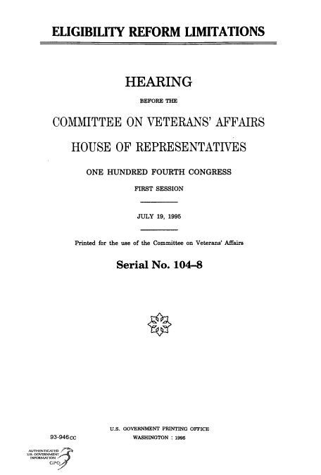 handle is hein.cbhear/fdsysacph0001 and id is 1 raw text is: 



ELIGIBILITY REFORM LIMITATIONS


               HEARING

                  BEFORE THE


COMMITTEE ON VETERANS' AFFAIRS


    HOUSE OF REPRESENTATIVES


       ONE HUNDRED   FOURTH CONGRESS

                 FIRST SESSION



                 JULY 19, 1995



     Printed for the use of the Committee on Veterans' Affairs


             Serial  No. 104-8


     93-946cc

AUTHENTICATED
U.S. GOVERNMENT
INFORMATION


U.S. GOVERNMENT PRINTING OFFICE
     WASHINGTON : 1995


