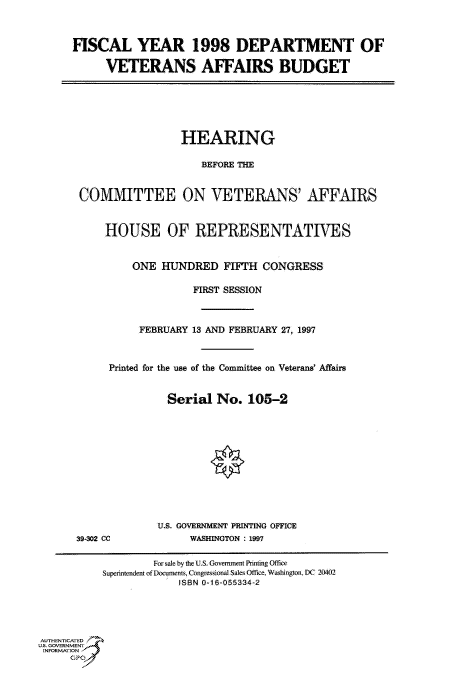 handle is hein.cbhear/fdsysacqh0001 and id is 1 raw text is: 



FISCAL YEAR 1998 DEPARTMENT OF

      VETERANS AFFAIRS BUDGET


                 HEARING

                    BEFORE THE


COMMITTEE ON VETERANS' AFFAIRS


    HOUSE OF REPRESENTATIVES


         ONE  HUNDRED   FIFTH  CONGRESS

                   FIRST SESSION



          FEBRUARY 13 AND FEBRUARY 27, 1997



     Printed for the use of the Committee on Veterans' Affairs


               Serial  No.  105-2






                      *


39-302 CC


U.S. GOVERNMENT PRINTING OFFICE
     WASHINGTON : 1997


         For sale by the U.S. Government Printing Office
Superintendent of Documents, Congressional Sales Office, Washington, DC 20402
             ISBN 0-16-055334-2


AUTHENTICATED
U.S. GOVERNMENT
INFORMATlON


