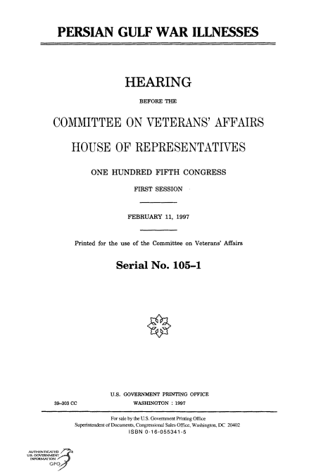 handle is hein.cbhear/fdsysacqi0001 and id is 1 raw text is: 




PERSIAN GULF WAR ILLNESSES


                  HEARING

                     BEFORE THE



COMMITTEE ON VETERANS' AFFAIRS



     HOUSE OF REPRESENTATIVES



         ONE  HUNDRED FIFTH CONGRESS

                    FIRST SESSION



                  FEBRUARY  11, 1997



     Printed for the use of the Committee on Veterans' Affairs



                Serial  No.   105-1


39-303 CC


U.S. GOVERNMENT PRINTING OFFICE
      WASHINGTON : 1997


                     For sale by the U.S. Government Printing Office
            Superintendent of Documents, Congressional Sales Office, Washington, DC 20402
                         ISBN 0-16-055341-5


AUTHENTICATED
U.S. GOVERNMENT
INFORMATION


