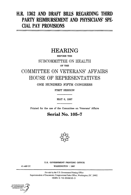 handle is hein.cbhear/fdsysacqy0001 and id is 1 raw text is: 



H.R.  1362  AND   DRAFT BILLS REGARDING THIRD

   PARTY   REIMBURSEMENT AND PHYSICIANS' SPE-

   CIAL  PAY  PROVISIONS


                 HEARING
                    BEFORE THE

          SUBCOMMITTEE ON HEALTH
                      OF THE

COMMITTEE ON VETERANS' AFFAIRS

    HOUSE OF REPRESENTATIVES

         ONE  HUNDRED   FIFTH  CONGRESS

                   FIRST SESSION


MAY 8, 1997


Printed for the use of the Committee on Veterans' Affairs

          Serial  No.  105-7


U.S. GOVERNMENT PRINTING OFFICE
     WASHINGTON , 1997


                   For sale by the US. Govemment Prinng Office
           SuperIntendent ofDocuments. Congressional Sales Office. Washingon, DC 20402
                        ISBN 0-16-055633-3

AUTHENTICATED
U.S. GOVERNMENT
INFORMATION


41-469 CC


