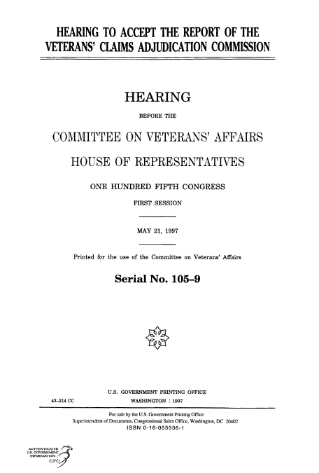 handle is hein.cbhear/fdsysacrk0001 and id is 1 raw text is: 



   HEARING TO ACCEPT THE REPORT OF THE

VETERANS' CLAIMS ADJUDICATION COMMISSION


                  HEARING

                     BEFORE THE


COMMITTEE ON VETERANS' AFFAIRS



    HOUSE OF REPRESENTATIVES


         ONE  HUNDRED FIFTH CONGRESS

                    FIRST SESSION


MAY 21, 1997


Printed for the use of the Committee on Veterans' Affairs


          Serial   No.  105-9


43-214 CC


U.S. GOVERNMENT PRINTING OFFICE
      WASHINGTON : 1997


                    For sale by the U.S. Government Printing Office
           Superintendent of Documents, Congressional Sales Office, Washington, DC 20402
                        ISBN 0-16-055536-1


AUTHENTICATED
U.S. GOVERNMENT
INFORMATION


