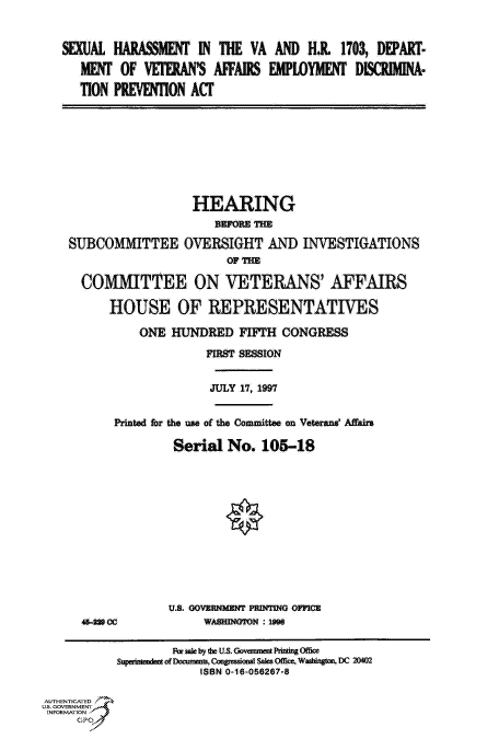 handle is hein.cbhear/fdsysacsh0001 and id is 1 raw text is: 


SEXUAL  HARASSMENT  IN THE  VA  AND  H.I  1703, DEPART-

   MENT  OF VETERAN'S  AFFAIRS EMPLOYMENT   DIIMINA--

   TION PREVENTION ACT


                  HEARING
                      BEFORE THE

SUBCOMMITTEE OVERSIGHT AND INVESTIGATIONS
                        OF THE

  COMMITTEE ON VETERANS' AFFAIRS

      HOUSE OF REPRESENTATIVES

           ONE HUNDRED   FIFTH  CONGRESS

                    FIRST SESSION


JULY 17, 1997


Printed for the use of the Committee on Veterans' Affairs

         Serial  No.  105-18













         U.S. GOVERNMENT PRINTING OFFICE


46-a CC


WASHINGTON : 199


                   PR sa by deI US. Gomanent Pting OIce
           SuperntndenafofDocmmints, Con-sSionai sales Offie. Waingram DC 20M2
                        ISBN 0-16-056267-8

AUTHENTICATED
U.S. GOVERNMENT
INFORMATION


