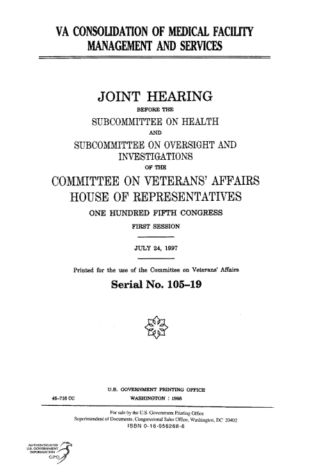 handle is hein.cbhear/fdsysacsp0001 and id is 1 raw text is: 


VA  CONSOIUDATION OF MEDICAL FACIITY

       MANAGEMENT AND SERVICES


          JOINT HEARING
                   BEFORE THE

         SUBCOMMITTEE ON HEALTH
                      Af

     SUBCOMMITTEE ON OVERSIGHT AND
               INVESTIGATIONS

                     o'r as
COMMITTEE ON VETERANS' AFFAIRS

    HOUSE OF REPRESENTATIVES

        ONE  HUNDRED  FIFTH CONGRESS
                  FIRST SESSION


                  JULY 24, 1997


Printed for the use of the Committee on Veterand Affairs

        Serial  No.  105-19


45-716 CC


A.S. GOVERMMENT PRITING OmcE
     WASHINGTON: HM


                  For sak by t (XS Govnwmma PIdasbn edu~
              &ptndnofthcumerns. It opesiond Sakts Offics WatssgOU.t .o 2fl402
                      ISBN thie-0&6288A

AUTHENTICATED
US. GOVERNMENT
INFORMATION
     GPO


