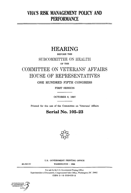 handle is hein.cbhear/fdsysacsu0001 and id is 1 raw text is: 




VHA'S   RISK  MANAGEMENT POLICY AND

              PERFORMANCE


                  HEARING
                     BEFORE THE

          SUBCOMMITTEE ON HEALTH
                       OF THE

COMMITTEE ON VETERANS' AFFAIRS

    HOUSE OF REPRESENTATIVES

         ONE  HUNDRED FIFTH CONGRESS

                    FIRST SESSION


                    OCTOBER 8, 1997


     Printed for the use of the Committee on Veterans' Affairs

               Serial  No.  105-23


46-216 CC


U.S. GOVERNMENT PRINTING OFFICE
      WASHINGTON : 1998


                    For sale by the U.S. Government Printing Office
            Superintendent of Documents, Congressional Sales Office, Washington, DC 20402
                         ISBN 0-16-056429-8


AUTHENTICATED
U.S. GOVERNMENT
INFORMATION
      GP


