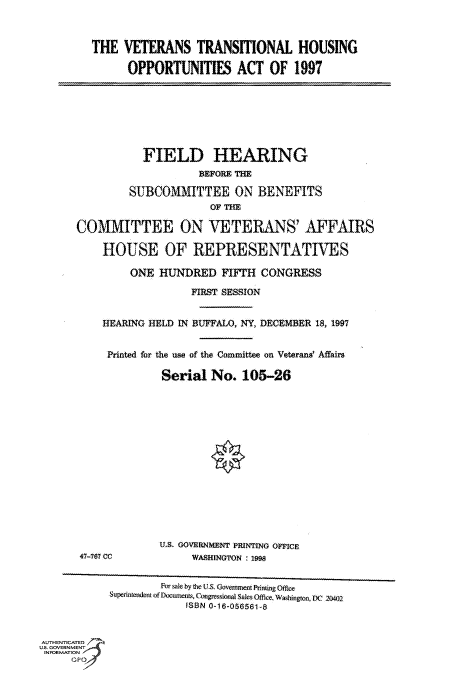 handle is hein.cbhear/fdsysactr0001 and id is 1 raw text is: 



THE  VETERANS TRANSITIONAL HOUSING

      OPPORTUNITIES ACT OF 1997


           FIELD HEARING
                    BEFORE THE

         SUBCOMMITTEE ON BENEFITS
                      OF THE

COMMITTEE ON VETERANS AFFAIRS

    HOUSE OF REPRESENTATIVES

         ONE  HUNDRED   FIFTH  CONGRESS

                   FIRST SESSION


    HEARING HELD IN BUFFALO, NY, DECEMBER 18, 1997


    Printed for the use of the Conmittee on Veterans Affairs

              Serial  No.   105-26


47-767 CC


U.S. GOVERNMrNT PRINTING OFFICE
     WASHINGTON : 1998


                    For sale by thelUS. Governnent Prining Office
            Superintendent of Documents, Congressional Sales Office, Washington, DC 20tW2
                        ISBN 0-16-056561-8


AUTHENTICATED
US. GOVERNMENT
INFORMATION A
      Tr


