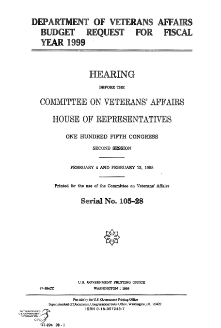 handle is hein.cbhear/fdsysactv0001 and id is 1 raw text is: 


DEPARTMENT OF VETERANS

   BUDGET REQUEST FOR

   YEAR   1900


               HEARING

                 BEFORE TE


COMMITTEE ON VETERANS' AFFAIRS


    HOUSE OF REPRESENTATTES


        ONE      RED FIFTH CONGRESS

               SECOND SESSION



         FEBRUARY 4 AND FEBRUARY 12, 1998


    Printed for the use of the Committee on Vterans' Affairs


            Serial No. 105  28














            U.S GOVERMENT PRINTING OFICE


470400


WASmNoroN   1998


                Fr Xal by !bC  Govcrann PrinaugeOfsi
         pdnet   oumesn  oSaes Ofc Washingta DC 20407
AUTNCATED           ISBN 0-18-057248-7
US. GOVERNMENT
INFORMATION
     GPO
       4-94 98 - I


AFFAIRS

  FISCAL


