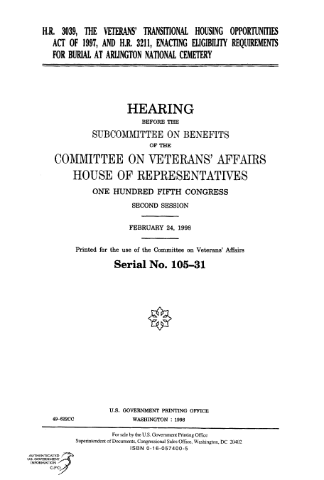 handle is hein.cbhear/fdsysacuv0001 and id is 1 raw text is: 


    H.R. 3039, THE  VETERANS' TRANSITIONAL HOUSING  OPPORTUNITIES
       ACT OF 1997, AND H.R. 3211, ENACTING ELIGIBILITY REQUIREMENTS
       FOR BURIAL AT ARLINGTON NATIONAL CEMETERY






                          HEARING
                             BEFORE THE

                 SUBCOMMITTEE ON BENEFITS
                               OF THE

       COMMITTEE ON VETERANS' AFFAIRS

            HOUSE OF REPRESENTATIVES

                 ONE  HUNDRED FIFTH CONGRESS

                           SECOND SESSION


                           FEBRUARY 24, 1998


            Printed for the use of the Committee on Veterans' Affairs

                      Serial   No.   105-31



















                      U.S. GOVERNMENT PRINTING OFFICE
       49-622CC            WASHINGTON : 1998

                      For sale by the U.S. Government Printing Office
            Superintendent of Documents, Congressional Sales Office, Washington, DC 20402
                          ISBN 0-16-057400-5
AUTHENTICATED
U.S. GOVERNMENT
INFORMATION
      GPO


