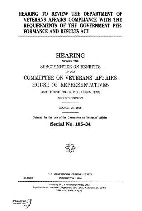 handle is hein.cbhear/fdsysacvm0001 and id is 1 raw text is: 



HEARING TO REVIEW THE DEPARTMENT OF

  VETERANS AFFAIRS COMPLIANCE WITH THE

  REQUIREMENTS OF THE GOVERNMENT PER-

  FORMANCE AND RESULTS ACT


                    HEARING
                       BEFORS THE

             S    WNBCODUTTEE )N BENEFITS
                        OF THE

     COMMITTEE ON VETERANS AFFAIRS

         HOUSE OF REPRESENTATIVES

             ONE HUNDRED  FIFTH CONGRESS

                     SECOND SESSION


                     MARCH 26, 19


          Printed for the use of the Committee on Vetera  Affain

                 Serial No.  105-34
















                 ULS. CEOVERNMIZNf PfltfltIN OFFICE
                 SMS <WASaItfOmN : 199

                 Nw sk br*Av US (bri Prin tgOlss
            Suwkwyoft n- sos.,ogsitorwA SetOffkE Woshnew*~ OC, Mt~
                    ISBN 0-1IS8574$9-0


AUTHENTICATED
U.S. GOVERNMENT
INFORMATlON
     GPO


