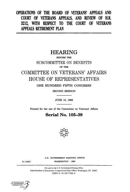 handle is hein.cbhear/fdsysacwa0001 and id is 1 raw text is: 



OPERATIONS   OF THE  BOARD   OF  VETERANS'  APPEAIS  AND

   COURT   OF  VETERANS  APPEAIS,  AND   REVIEW  OF  H.R.

   3212, WITH   RESPECT   TO  THE   COURT   OF  VETERANS

   APPEAIS  RETIREMENT  PLAN


                 HEARING
                     BEFORE THE

         SUBCOMMITTEE ON BENEFITS
                       OF THE

COMMITTEE ON VETERANS' AFFAIRS

    HOUSE OF REPRESENTATIVES

         ONE  HUNDRED FIFTH CONGRESS

                   SECOND SESSION


                   JUNE  10, 1998


     Printed for the use of the Committee on Veterans' Affairs

              Serial   No.  105-39


51-115CC


U.S. GOVERNMENT PRINTING OFFICE
      WASHINGTON : 1998


                    For sale by the U.S. Government Printing Office
            Superintendent of Documents, Congressional Sales Office, Washington, DC 20402
                         ISBN 0-16-057708-X


AUTHENTICATED
U.S. GOVERNMENT
INFORMATION
     GPO


