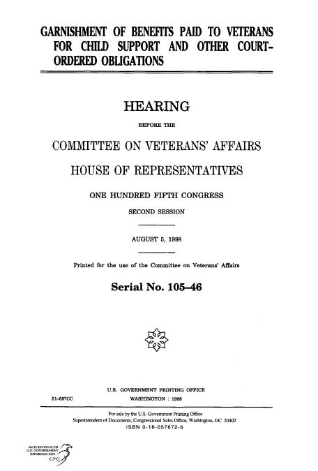 handle is hein.cbhear/fdsysacwg0001 and id is 1 raw text is: 



GARNISHMENT OF BENEFITS PAID TO VETERANS

   FOR CHILD SUPPORT AND OTHER COURT-

   ORDERED OBLIGATIONS


                 HEARING

                     BEFORE THE


COMMITTEE ON VETERANS' AFFAIRS


    HOUSE OF REPRESENTATIVES


         ONE  HUNDRED FIFTH CONGRESS

                  SECOND SESSION



                  AUGUST  5, 1998



     Printed for the use of the Committee on Veterans' Affairs


              Serial   No.  105-46


51-567CC


U.S. GOVERNMENT PRINTING OFFICE
      WASHINGTON : 1998


                    For sale by the U.S. Government Printing Office
           Superintendent of Documents, Congressional Sales Office, Washington, DC 20402
                        ISBN 0-16-057672-5


AUTHENTICATED
U.S. GOVERNMENT
INFORMATION


