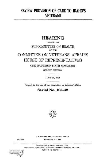 handle is hein.cbhear/fdsysacws0001 and id is 1 raw text is: 


REVIEW PROVISION OF CARE TO IDAHO'S

                  VETERANS


                  HEARING
                     BEFORE THE

          SUBCOMMITTEE ON HEALTH
                       OF THE

COMMITTEE ON VETERANS' AFFAIRS

    HOUSE OF REPRESENTATIVES

         ONE  HUNDRED FIFTH CONGRESS

                   SECOND SESSION


                   JUNE  30, 1998


     Printed for the use of the Committee on Veterans' Affairs

              Serial   No.  105-42


53-198CC


U.S. GOVERNMENT PRINTING OFFICE
      WASHINGTON : 1999


                    For sale by the U.S. Government Printing Office
           Superintendent of Documents, Congressional Sales Office. Washington, DC 20402
AUTHENTICATED            ISBN 0-16-058121-4
U.S. GOVERNMENT
INFORMATION


