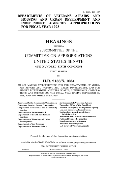 handle is hein.cbhear/fdsysacxi0001 and id is 1 raw text is: 




                                                  S. HRG. 105-427

DEPARTMENTS OF VETERANS AFFAIRS AND

   HOUSING AND URBAN DEVELOPMENT AND

   INDEPENDENT AGENCIES APPROPRIATIONS

   FOR   FISCAL   YEAR 1998






                     HEARINGS

                           BEFORE A

                 SUBCOMMITTEE OF THE


      COMMITTEE ON APPROPRIATIONS


            UNITED STATES SENATE

            ONE HUNDRED FIFTH CONGRESS

                         FIRST SESSION

                              ON


                   H.R.   2158/S. 1034

AN ACT  MAKING APPROPRIATIONS  FOR THE  DEPARTMENTS  OF VETER-
  ANS AFFAIRS AND  HOUSING  AND  URBAN  DEVELOPMENT,  AND  FOR
  SUNDRY INDEPENDENT   AGENCIES, BOARDS, COMMISSIONS, CORPORA-
  TIONS, AND OFFICES FOR THE FISCAL YEAR ENDING  SEPTEMBER  30,
  1998, AND FOR OTHER PURPOSES


American Battle Monuments Commission
Consumer Product Safety Commission
Corporation for National and Community
  Service
Department of Defense-Civil
Department of Health and Human
  Services
Department of Housing and Urban
  Development
Department of the Treasury
Department of Veterans Affairs


Environmental Protection Agency
Executive Office of the President
Federal Emergency Management Agency
General Services Administration
National Aeronautics and Space
  Administration
National Credit Union Administration
National Science Foundation
Nondepartmental witnesses
Selective Service System
U.S. Court of Veterans Appeals


       Printed for the use of the Committee on Appropriations


Available via the World Wide Web: http://www.access.gpo.gov/congress/senate

               U.S. GOVERNMENT PRINTING OFFICE
39-866 cc            WASHINGTON : 1998


         For sale by the U.S. Government Printing Office
Superintendent of Documents, Congressional Sales Office, Washington, DC 20402
                 ISBN 0-16-056428-X


