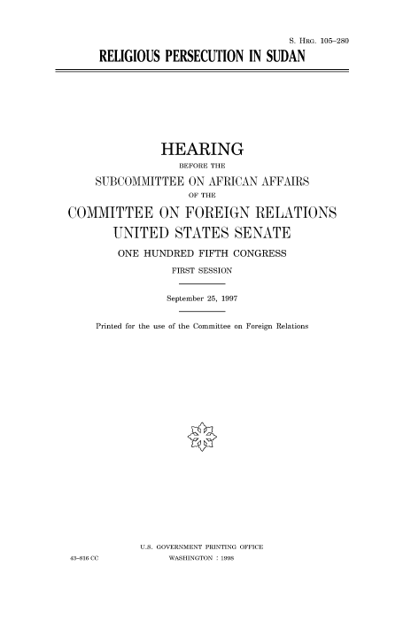 handle is hein.cbhear/fdsysacxo0001 and id is 1 raw text is: 



                                S. HRG. 105-280

RELIGIOUS  PERSECUTION   IN SUDAN


                HEARING
                   BEFORE THE

     SUBCOMMITTEE   ON AFRICAN  AFFAIRS
                    OF THE

COMMITTEE ON FOREIGN RELATIONS

       UNITED STATES SENATE

       ONE   HUNDRED  FIFTH CONGRESS

                 FIRST SESSION


                 September 25, 1997


     Printed for the use of the Committee on Foreign Relations


























            U.S. GOVERNMENT PRINTING OFFICE
43-816 CC        WASHINGTON : 1998


