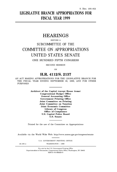 handle is hein.cbhear/fdsysacxz0001 and id is 1 raw text is: 


                                                S. HRG. 105-821

   LEGISLATIVE BRANCH APPROPRIATIONS FOR

                   FISCAL   YEAR 1999







                     HEARINGS
                          BEFORE A

                SUBCOMMITTEE OF THE

     COMMITTEE ON APPROPRIATIONS

            UNITED STATES SENATE

            ONE   HUNDRED FIFTH CONGRESS

                       SECOND SESSION

                             ON

                   H.R.  4112/S. 2137
AN ACT MAKING  APPROPRIATIONS FOR THE LEGISLATIVE BRANCH FOR
  THE FISCAL YEAR  ENDING SEPTEMBER  30, 1999, AND FOR OTHER
  PURPOSES


           Architect of the Capitol (except House items)
                   Congressional Budget Office
                   General Accounting Office
                   Government Printing Office
                   Joint Committee on Printing
                   Joint Committee on Taxation
                   Joint Economic Committee
                      Library of Congress
                      Office of Compliance
                    U.S. Capitol Police Board
                          U.S. Senate


         Printed for the use of the Committee on Appropriations



  Available via the World Wide Web: http://www.access.gpo.gov/congress/senate


                 U.S. GOVERNMENT PRINTING OFFICE
   46-108 cc           WASHINGTON : 1999


         For sale by the U.S. Government Printing Office
Superintendent of Documents, Congressional Sales Office, Washington, DC 20402
                ISBN 0-16-058028-5


