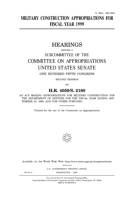 handle is hein.cbhear/fdsysacya0001 and id is 1 raw text is: 



                                             S. HRG. 105-654

MILITARY CONSTRUCTION APPROPRIATIONS FOR

                  HSCAL   YEAR   1999


                    HEARINGS
                         BEFORE A

               SUBCOMMITTEE OF THE

     COMMITTEE ON APPROPRIATIONS

           UNITED STATES SENATE

           ONE   HUNDRED FIFTH CONGRESS

                      SECOND SESSION

                            ON

                  H.R.  4059/S.   2160
AN ACT MAKING APPROPRIATIONS FOR MILITARY CONSTRUCTION FOR
THE  DEPARTMENT  OF DEFENSE FOR THE FISCAL YEAR ENDING SEP-
TEMBER   30, 1999, AND FOR OTHER PURPOSES


Printed for the use of the Committee on Appropriations


Available via the



46-111 c,


World Wide Web: http://www.access.gpo.gov/congress/senate


  U.S. GOVERNMENT PRINTING OFFICE
        WASHINGTON : 1998


        For sale by the U.S. Government Printing Office
Superintendent of Documents, Congressional Sales Office, Washington, DC 20402
               ISBN 0-16-057578-8


