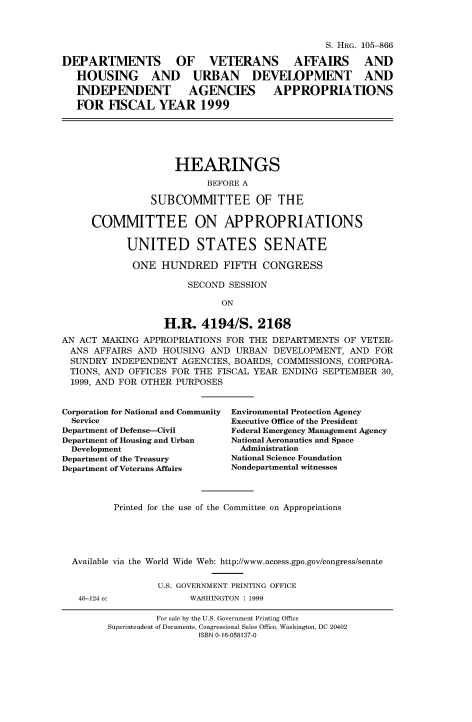 handle is hein.cbhear/fdsysacyb0001 and id is 1 raw text is: 



                                                S. HRG. 105-866

DEPARTMENTS OF VETERANS AFFAIRS AND

   HOUSING AND URBAN DEVELOPMENT AND

   INDEPENDENT AGENCIES APPROPRIATIONS

   FOR  FISCAL   YEAR 1999






                    HEARINGS

                          BEFORE A

                SUBCOMMITTEE OF THE


     COMMITTEE ON APPROPRIATIONS


            UNITED STATES SENATE

            ONE   HUNDRED FIFTH CONGRESS

                       SECOND SESSION

                             ON


                  H.R.   4194/S.   2168

AN ACT MAKING  APPROPRIATIONS FOR THE DEPARTMENTS  OF VETER-
ANS   AFFAIRS AND HOUSING  AND URBAN  DEVELOPMENT,  AND FOR
  SUNDRY INDEPENDENT  AGENCIES, BOARDS, COMMISSIONS, CORPORA-
  TIONS, AND OFFICES FOR THE FISCAL YEAR ENDING SEPTEMBER 30,
  1999, AND FOR OTHER PURPOSES


Corporation for National and Community
  Service
Department of Defense-Civil
Department of Housing and Urban
  Development
Department of the Treasury
Department of Veterans Affairs


Environmental Protection Agency
Executive Office of the President
Federal Emergency Management Agency
National Aeronautics and Space
  Administration
National Science Foundation
Nondepartmental witnesses


        Printed for the use of the Committee on Appropriations





Available via the World Wide Web: http://www.access.gpo.gov/congress/senate


               U.S. GOVERNMENT PRINTING OFFICE
 46-124 cc           WASHINGTON : 1999


         For sale by the U.S. Government Printing Office
Superintendent of Documents, Congressional Sales Office, Washington, DC 20402
                ISBN 0-16-058137-0


