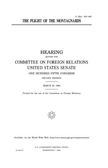 handle is hein.cbhear/fdsysacyg0001 and id is 1 raw text is: 





                                  S. HRG. 105-465

THE  PUGHT OF THE MONTAGNARDS


                 HEARING
                    BEFORE THE


 COMMITTEE ON FOREIGN RELATIONS

         UNITED STATES SENATE

         ONE  HUNDRED   FIFTH CONGRESS

                  SECOND SESSION


                  MARCH  10, 1998


      Printed for the use of the Committee on Foreign Relations



















Available via the World Wide Web: http://www.access.gpo.gov/congress/senate



             U.S. GOVERNMENT PRINTING OFFICE
 47-164 CC         WASHINGTON : 1998


