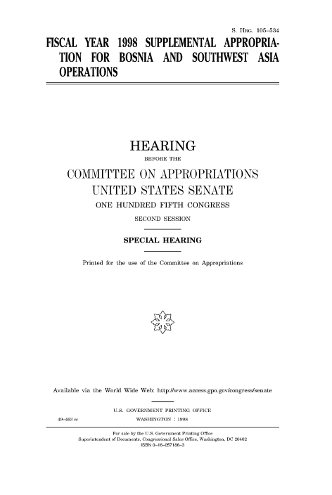 handle is hein.cbhear/fdsysacyt0001 and id is 1 raw text is: 



                                              S. HRG. 105-534

FISCAL   YEAR 1998 SUPPLEMENTAL APPROPRIA-

   TION FOR BOSNIA AND SOUTHWEST ASIA

   OPERATIONS


                   HEARING
                       BEFORE THE


    COMMITTEE ON APPROPRIATIONS

          UNITED STATES SENATE

          ONE   HUNDRED   FIFTH  CONGRESS

                    SECOND SESSION


                 SPECIAL   HEARING


       Printed for the use of the Committee on Appropriations



















Available via the World Wide Web: http://www.access.gpo.gov/congress/senate


49-463 cc


U.S. GOVERNMENT PRINTING OFFICE
      WASHINGTON : 1998


        For sale by the U.S. Government Printing Office
Superintendent of Documents, Congressional Sales Office, Washington, DC 20402
               ISBN 0-16-057186-3


