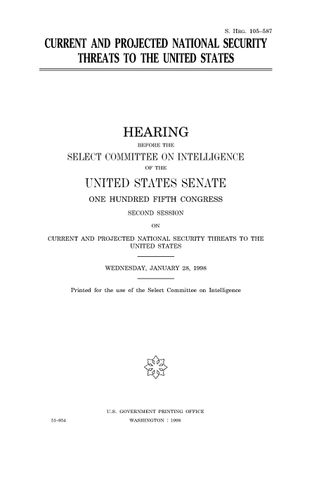 handle is hein.cbhear/fdsysaczi0001 and id is 1 raw text is: 



                                        S. HRG. 105-587

CURRENT   AND  PROJECTED NATIONAL SECURITY

       THREATS   TO  THE  UNITED  STATES


                HEARING
                    BEFORE THE

    SELECT   COMMITTEE   ON INTELLIGENCE
                     OF THE


        UNITED STATES SENATE

        ONE  HUNDRED   FIFTH CONGRESS

                  SECOND SESSION

                       ON

CURRENT AND PROJECTED NATIONAL SECURITY THREATS TO THE
                  UNITED STATES


             WEDNESDAY, JANUARY 28, 1998


51-954


Printed for the use of the Select Committee on Intelligence


















        U.S. GOVERNMENT PRINTING OFFICE
             WASHINGTON : 1998


