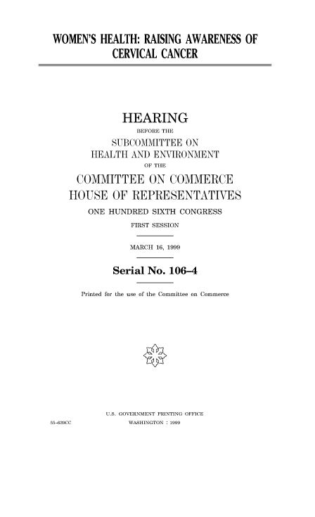handle is hein.cbhear/fdsysadac0001 and id is 1 raw text is: 


WOMEN'S HEALTH: RAISING AWARENESS OF
            CERVICAL CANCER






              HEARING
                 BEFORE THE
            SUBCOMMITTEE ON
        HEALTH AND ENVIRONMENT
                  OF THE

     COMMITTEE ON COMMERCE
     HOUSE OF REPRESENTATIVES
       ONE HUNDRED SIXTH CONGRESS
                FIRST SESSION

                MARCH 16, 1999

            Serial No. 106-4

      Printed for the use of the Committee on Commerce












           U.S. GOVERNMENT PRINTING OFFICE
55-639CC       WASHINGTON : 1999


