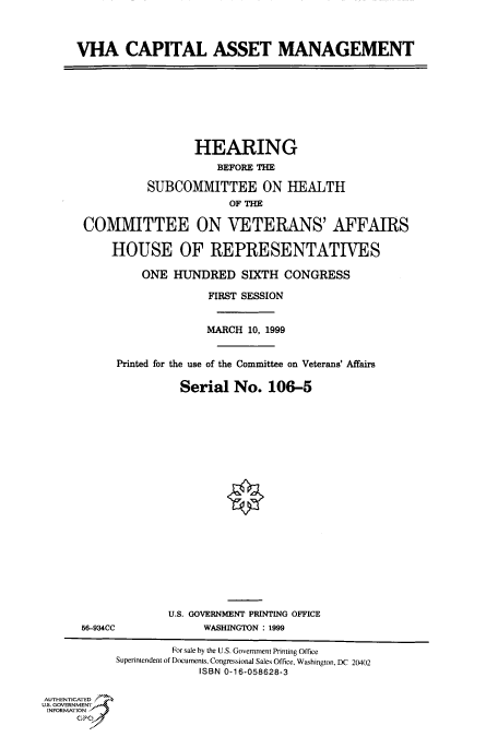 handle is hein.cbhear/fdsysadat0001 and id is 1 raw text is: 



     VHA CAPITAL ASSET MANAGEMENT









                        HEARING
                           BEFORE THE

                SUBCOMMITTEE ON HEALTH
                             OF THE

      COMMITTEE ON VETERANS' AFFAIRS

           HOUSE OF REPRESENTATIVES

               ONE HUNDRED SIXTH CONGRESS

                          FIRST SESSION


                          MARCH 10, 1999


            Printed for the use of the Committee on Veterans' Affairs


                     Serial No. 106-5























                     U.S. GOVERNMENT PRINTING OFFICE
      56-934CC           WASHINGTON : 1999

                    For sale by the U.S. Government Printing Office
           Superintendent of Documents, Congressional Sales Office, Washington, DC 20402
                        ISBN 0-16-058628-3


AUTHENTICATED .'
U.S. GOVERNMENT
INFORMATION -
     GPC


