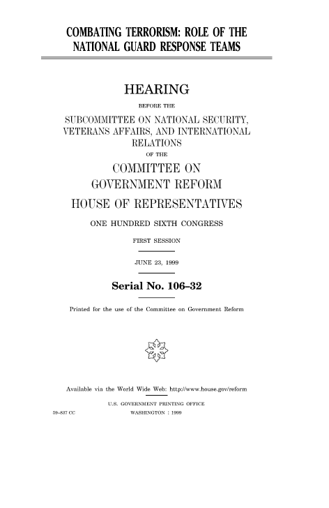 handle is hein.cbhear/fdsysadbn0001 and id is 1 raw text is: 


COMBATING TERRORISM: ROLE OF THE
  NATIONAL GUARD RESPONSE TEAMS



            HEARING
               BEFORE THE
SUBCOMMITTEE ON NATIONAL SECURITY,
VETERANS AFFAIRS, AND INTERNATIONAL
              RELATIONS
                 OF THE

          COMMITTEE ON

      GOVERNMENT REFORM

  HOUSE OF REPRESENTATIVES

      ONE HUNDRED SIXTH CONGRESS

              FIRST SESSION

              JUNE 23, 1999


          Serial No. 106-32

 Printed for the use of the Committee on Government Reform








 Available via the World Wide Web: http://www.house.gov/reform
         U.S. GOVERNMENT PRINTING OFFICE


59-837 CC


WASHINGTON : 1999


