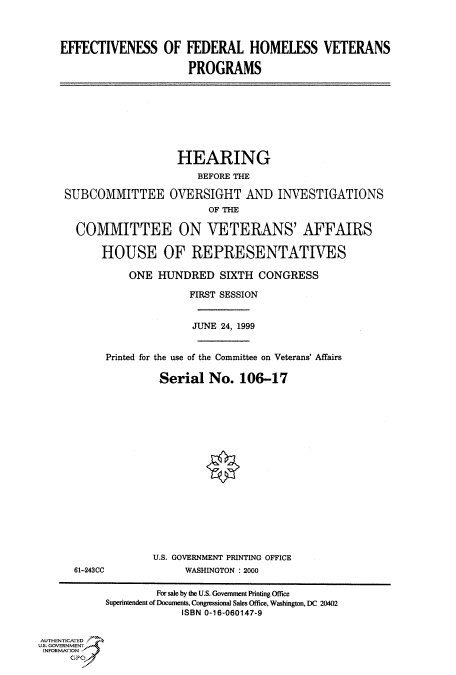 handle is hein.cbhear/fdsysadce0001 and id is 1 raw text is: 



    EFFECTIVENESS OF FEDERAL HOMELESS VETERANS

                          PROGRAMS








                        HEARING
                           BEFORE THE

    SUBCOMMITTEE OVERSIGHT AND INVESTIGATIONS
                             OF THE

      COMMITTEE ON VETERANS' AFFAIRS

           HOUSE OF REPRESENTATIVES

               ONE HUNDRED SIXTH CONGRESS

                          FIRST SESSION


                          JUNE 24, 1999


           Printed for the use of the Committee on Veterans' Affairs

                     Serial No. 106-17

















                     U.S. GOVERNMENT PRINTING OFFICE
      61-243CC           WASHINGTON : 2000

                    For sale by the U.S. Government Printing Office
           Superintendent of Documents, Congressional Sales Office, Washington, DC 20402
                        ISBN 0-16-060147-9


AUTHENTICATED
US. GOVERN MENT
INFORMATION,


