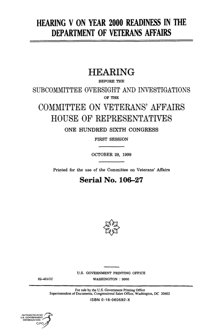 handle is hein.cbhear/fdsysadcr0001 and id is 1 raw text is: 



HEARING V ON YEAR 2000 READINESS IN THE

     DEPARTMENT OF VETERANS AFFAIRS


SUBCOMMITTEE


HEARING
     BEFORE THE

OVERSIGHT AND INVESTIGATIONS
       OF THE


      COMMITTEE ON VETERANS' AFFAIRS

          HOUSE OF REPRESENTATIVES

               ONE HUNDRED SIXTH CONGRESS

                         FIRST SESSION


                         OCTOBER 28, 1999


           Printed for the use of the Committee on Veterans' Affairs

                    Serial No. 106-27


















                    U.S, GOVERNMENT PRINTING OFFICE
      62-451CC          WASHINGTON : 2000

                  For sale by the U.S. Government Printing Office
          Superintendent of Documents, Congressional Sales Office, Washington, DC 20402
                       ISBN 0-16-060592-X


AUTHENTICATED
US. GOVERNMENT
INFORMATION
      CP
      p '


