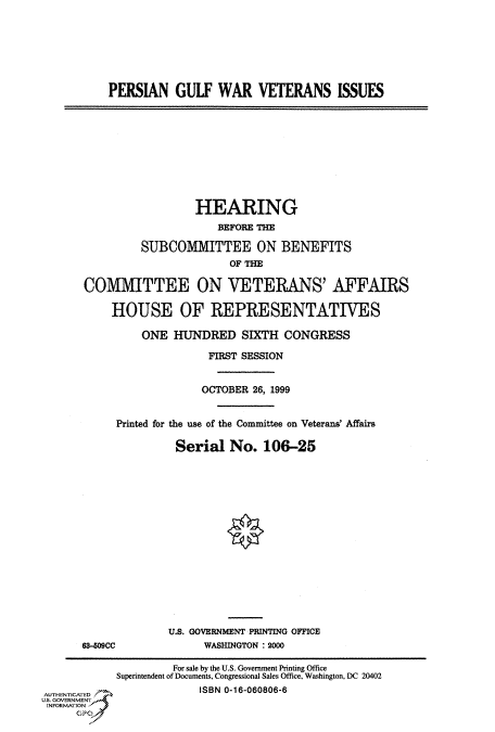 handle is hein.cbhear/fdsysaddm0001 and id is 1 raw text is: 






PERSIAN GULF WAR VETERANS ISSUES


                 HEARING
                     BEFORE THE

         SUBCOMMITTEE ON BENEFITS
                       OF THE

COMMITTEE ON VETERANS' AFFAIRS

    HOUSE OF REPRESENTATIVES

         ONE HUNDRED SIXTH CONGRESS

                    FIRST SESSION


                  OCTOBER 26, 1999


     Printed for the use of the Committee on Veterans' Affairs

              Serial No. 106-25


63-M09CC


U.S. GOVERNMENT PRINTING OFFICE
      WASHINGTON : 2000


                     For sale by the U.S. Government Printing Office
            Superintendent of Documents, Congressional Sales Office, Washington, DC 20402
AUENCATED                ISBN 0-16-060806-6
US. GOVERNMENT
INFORMATION
     GP


