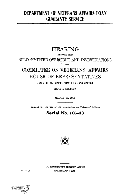 handle is hein.cbhear/fdsysadfn0001 and id is 1 raw text is: 



DEPARTMENT OF VETERANS AFFAIRS LOAN

           GUARANTY SERVICE


                 HEARING
                    BEFORE THE

SUBCOMMITTEE OVERSIGHT AND INVESTIGATIONS
                     OF THE

  COMMITTEE ON VETERANS' AFFAIRS

      HOUSE OF REPRESENTATIVES

          ONE HUNDRED  SIXTH CONGRESS

                  SECOND SESSION


                  MARCH 16, 2000


      Printed for the use of the Committee on Veterans' Affairs

              Serial No.  106-33


















              U.S. GOVERNMENT PRINTING OFFICE
 65-371CC         WASHINGTON : 2000


AUTHENTICATED
U.S. GOVERNMENT
INFORMATION



