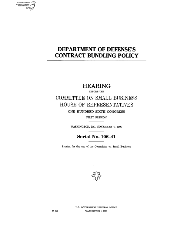 handle is hein.cbhear/fdsysadfp0001 and id is 1 raw text is: AUT-ENTICATED
US. GOVERNMENT
INFORMATION
     GP


DEPARTMENT OF DEFENSE'S

CONTRACT BUNDLING POLICY


              HEARING
                 BEFORE THE

  COMMITTEE ON SMALL BUSINESS

    HOUSE   OF  REPRESENTATIVES

        ONE HUNDRED SIXTH CONGRESS

                FIRST SESSION


         WASHINGTON, DC, NOVEMBER 4, 1999


            Serial No. 106-41


     Printed for the use of the Committee on Small Business




















           U.S. GOVERNMENT PRINTING OFFICE
65-422          WASHINGTON : 2000


