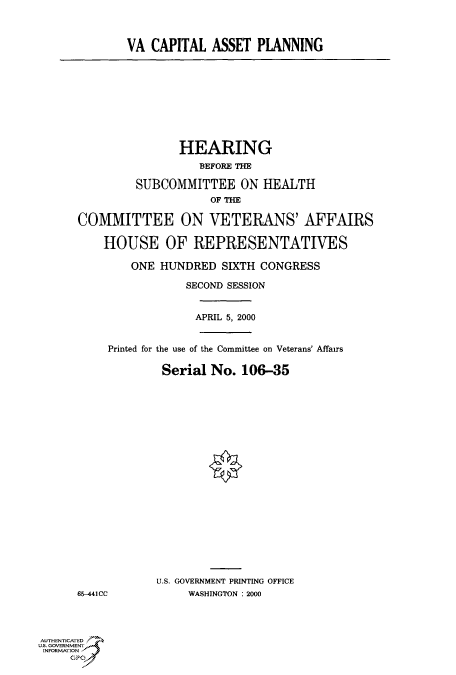 handle is hein.cbhear/fdsysadfr0001 and id is 1 raw text is: 



VA  CAPITAL  ASSET  PLANNING


               HEARING
                   BEFORE THE

         SUBCOMMITTEE ON HEALTH
                    OF THE

COMMITTEE ON VETERANS' AFFAIRS

    HOUSE OF REPRESENTATIVES

        ONE  HUNDRED  SIXTH CONGRESS

                SECOND SESSION


                  APRIL 5, 2000


     Printed for the use of the Committee on Veterans' Affairs

             Serial No.  106-35


65-441CC


U.S. GOVERNMENT PRINTING OFFICE
     WASHINGTON : 2000


AUTHENTICATED
U.S. GOVERNMENT
INFORMATION


