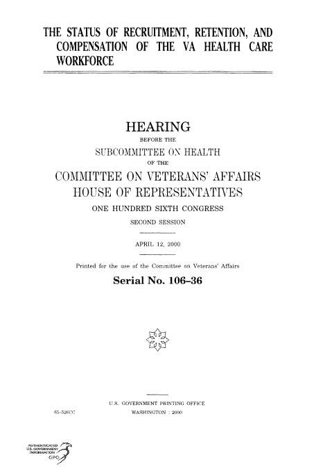 handle is hein.cbhear/fdsysadfw0001 and id is 1 raw text is: 



THE  STATUS  OF  RECRUITMENT,   RETENTION,  AND

   COMPENSATION OF THE VA HEALTH CARE

   WORKFORCE


               HEARING
                  BEFORE THE

         SUBCOMMITTEE   ON HEALTH
                    OF THE

COMMITTEE ON VETERANS' AFFAIRS

    HOUSE OF REPRESENTATTES

        ONE HUNDRED  SIXTH CONGRESS

                SECOND SESSION


                APRIL 12, 2000


     Printed for the use of the Committee on Veterans' Affairs

            Serial  No. 106-36

















            U.S. GOVERNMENT PRINTING OFFICE
65-52CCC        WASH4INGTON :2000


AUTHENTICATED
U.S. GOVERNMENT
INFORMATION
     GP


