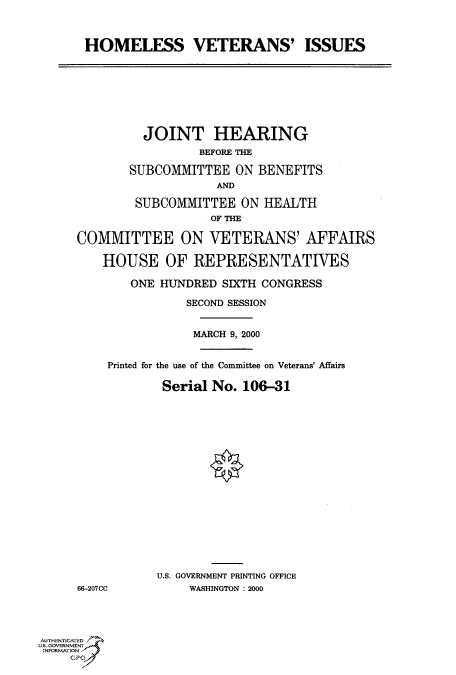 handle is hein.cbhear/fdsysadgz0001 and id is 1 raw text is: 



       HOMELESS VETERANS' ISSUES








               JOINT HEARING
                       BEFORE THE

             SUBCOMMITTEE   ON BENEFITS
                         AND

              SUBCOMMITTEE  ON  HEALTH
                        OF THE

     COMMITTEE ON VETERANS' AFFAIRS

         HOUSE OF REPRESENTATIVES

             ONE HUNDRED  SIXTH CONGRESS

                     SECOND SESSION


                     MARCH 9, 2000


          Printed for the use of the Committee on Veterans' Affairs

                 Serial No.  106-31


















                 U.S. GOVERNMENT PRINTING OFFICE
     6-207CC         WASHINGTON : 2000




AUTHENTICATED
U.S. GOVERNMENT
INFORMATION



