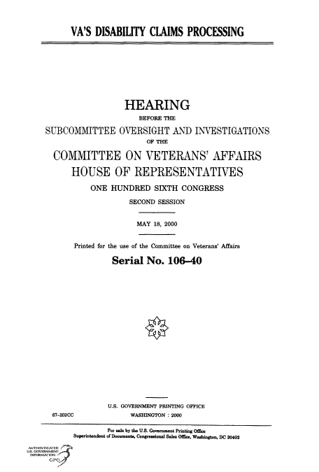 handle is hein.cbhear/fdsysadji0001 and id is 1 raw text is: 



VA'S  DISABILITY   CLAIMS PROCESSING


                   HEARING
                       BEFORE THE

SUBCOMMITTEE OVERSIGHT AND INVESTIGATIONS
                         OF THE

  COMMITTEE ON VETERANS' AFFAIRS

      HOUSE OF REPRESENTATIVES


ONE  HUNDRED SIXTH CONGRESS

          SECOND SESSION


MAY 18, 2000


Printed for the use of the Committee on Veterans' Affairs

         Serial   No.  106-40


67-203CC


U.S. GOVERNMENT PRINTING OFFICE
      WASHINGTON :2000


                    For sale by the U.S. Government Printing Office
           Superintendent of Documents, Congressional Sales Office, Washington, DC 20402
AUTHENTICATED
U.S. GOVERNMENT
INFORMATION
      GP


