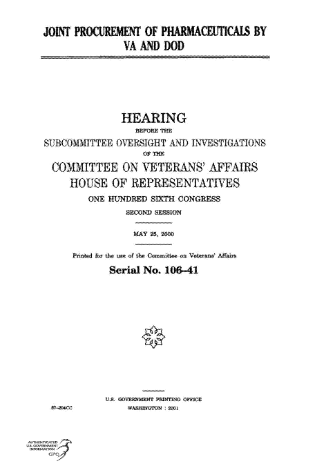 handle is hein.cbhear/fdsysadjj0001 and id is 1 raw text is: 



JOINT  PROCUREMENT   OF PHARMACEUTICAIS BY

                 VA AND  DOD


                HEARING
                   BEFORE THE

SUBCOMMITTEE   OVERSIGHT  AND  INVESTIGATIONS
                    OF THE

  COMMITTEE ON VETERANS' AFFAIRS

     HOUSE OF REPRESENTATIVES

         ONE HUNDRED  SIXTH CONGRESS

                 SECOND SESSION


MAY 25, 2000


Printed for the we of the Cmmittee on Veterand Affain

        Serial No. 106-41
















        Us .OVERNMENT PRINTING OFFIE
           WASHINGTON :


AUTHENTICATED
US. GOVERNMENT
INFORMATlON


