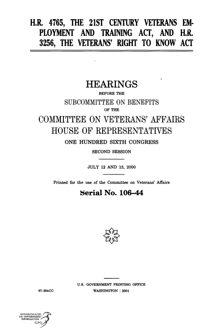 handle is hein.cbhear/fdsysadkx0001 and id is 1 raw text is: 



   H.R.  4765, THE   21ST  CENTURY   VETERANS   EM-

      PLOYMENT AND TRAINING ACT, AND H.R.

      3256, THE  VETERANS'   RIGHT  TO  KNOW ACT







                    HEARINGS
                        BEFORE THE

              SUBCOMMITTEE   ON BENEFITS
                         OF THE

      COMMITTEE ON VETERANS' AFFAIRS

          HOUSE OF REPRESENTATIVES

              ONE HUNDRED  SIXTH CONGRESS

                      SECOND SESSION


                    JULY 12 AND 13, 2000


          Printed for the use of the Committee on Veterans' Affairs

                  Serial No.  106-44

















                  U.S. GOVERNMENT PRINTING OFFICE
      67-954CC        WASHINGTON : 2001



AUTHENTICATED
U.S. GOVERNMENT
INFORMATION



