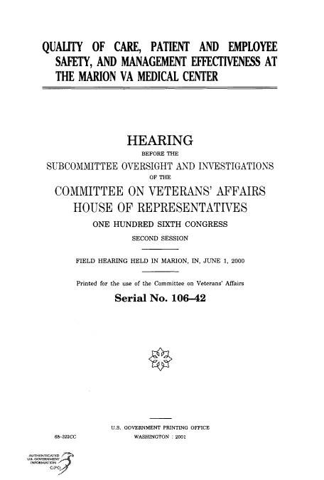 handle is hein.cbhear/fdsysadlo0001 and id is 1 raw text is: 





QUALITY   OF   CARE,  PATIENT   AND   EMPLOYEE

   SAFETY, AND  MANAGEMENT EFFECTIVENESS AT

   THE MARION   VA MEDICAL   CENTER


                HEARING
                   BEFORE THE

SUBCOMMITTEE   OVERSIGHT  AND  INVESTIGATIONS
                     OF THE

  COMMITTEE ON VETERANS' AFFAIRS

     HOUSE OF REPRESENTATIVES

         ONE  HUNDRED  SIXTH CONGRESS

                 SECOND SESSION


      FIELD HEARING HELD IN MARION, IN, JUNE 1, 2000


      Printed for the use of the Committee on Veterans' Affairs

              Serial No.  106-42


68-322CC


U.S. GOVERNMENT PRINTING OFFICE
     WASHINGTON : 2001


AUTHENTICATED
U.S. GOVERNMENT
INFORMATION


